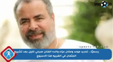 رسميًا.. تحديد موعد ومكان عزاء والدة الفنان صبحي خليل بعد تشييع الجثمان في الغربية هذا الأسبوع